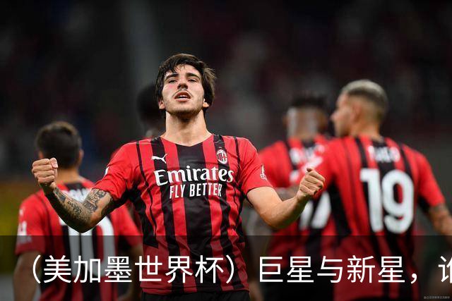 （美加墨世界杯）巨星与新星，谁将加冕北美之夏？